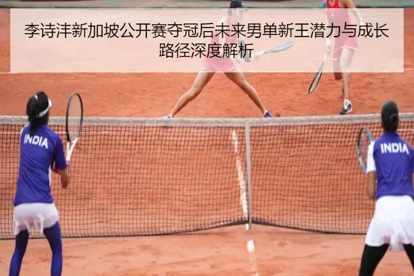 李诗沣新加坡公开赛夺冠后未来男单新王潜力与成长路径深度解析