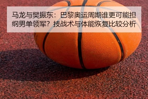 马龙与樊振东：巴黎奥运周期谁更可能担纲男单领军？技战术与体能恢复比较分析