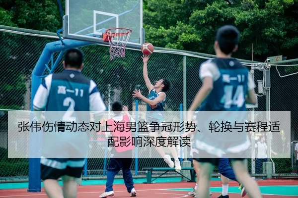 张伟伤情动态对上海男篮争冠形势、轮换与赛程适配影响深度解读
